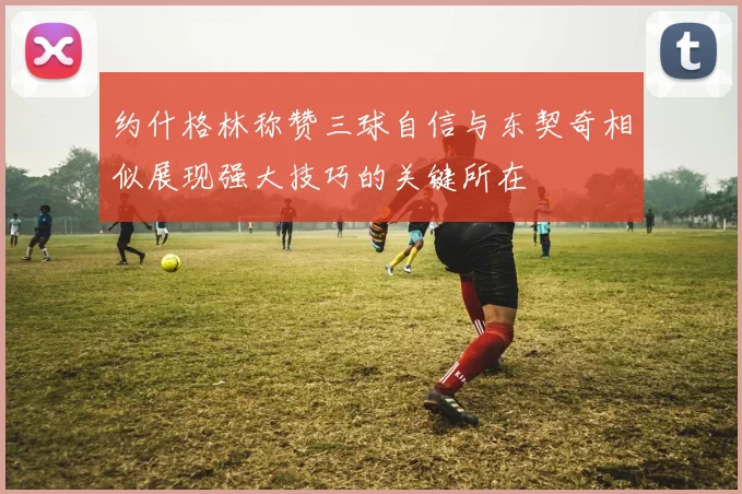约什格林称赞三球自信与东契奇相似展现强大技巧的关键所在