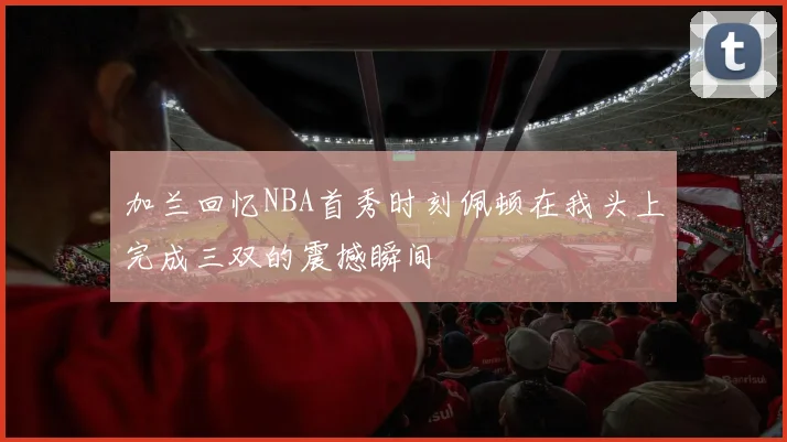 加兰回忆NBA首秀时刻佩顿在我头上完成三双的震撼瞬间