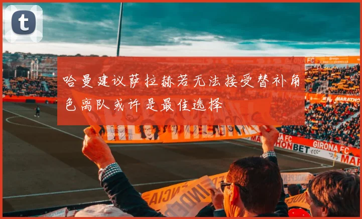 哈曼建议萨拉赫若无法接受替补角色离队或许是最佳选择