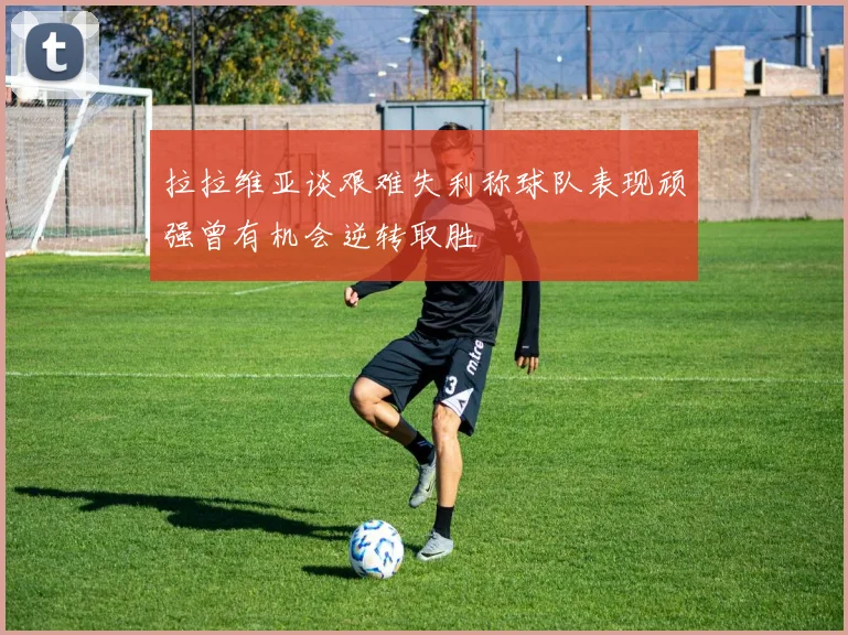 拉拉维亚谈艰难失利称球队表现顽强曾有机会逆转取胜