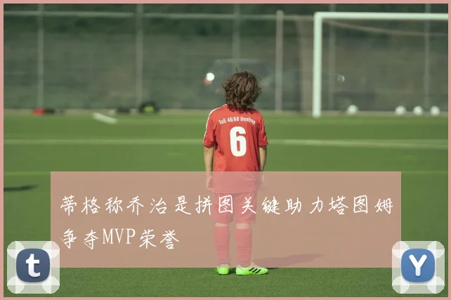 蒂格称乔治是拼图关键助力塔图姆争夺MVP荣誉