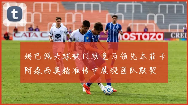 姆巴佩头球破门助皇马领先本菲卡阿森西奥精准传中展现团队默契