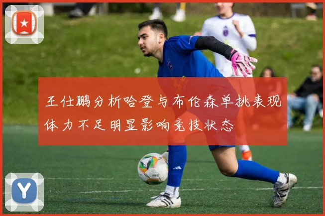 王仕鹏分析哈登与布伦森单挑表现体力不足明显影响竞技状态