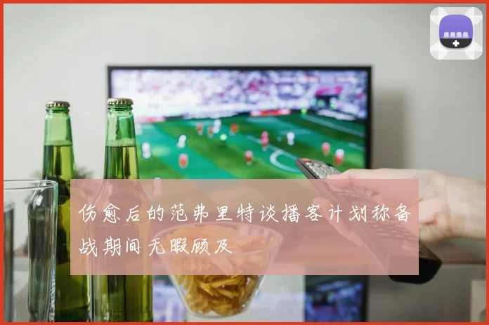 伤愈后的范弗里特谈播客计划称备战期间无暇顾及
