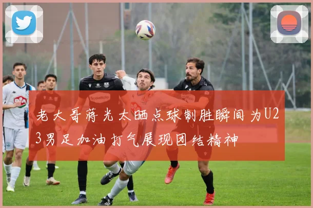老大哥蒋光太晒点球制胜瞬间为U23男足加油打气展现团结精神