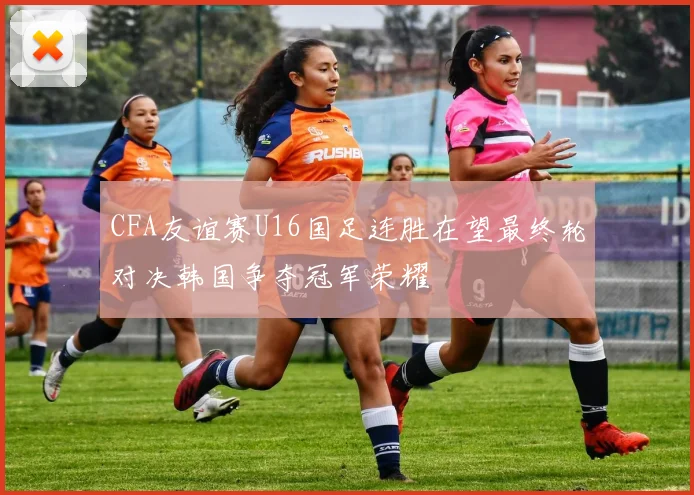 CFA友谊赛U16国足连胜在望最终轮对决韩国争夺冠军荣耀