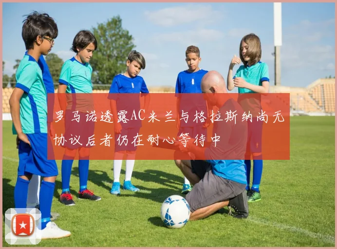 罗马诺透露AC米兰与格拉斯纳尚无协议后者仍在耐心等待中
