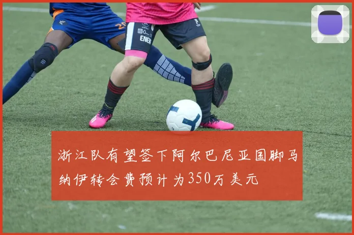 浙江队有望签下阿尔巴尼亚国脚马纳伊转会费预计为350万美元