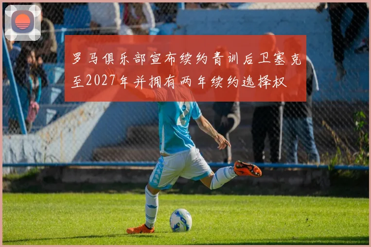 罗马俱乐部宣布续约青训后卫塞克至2027年并拥有两年续约选择权