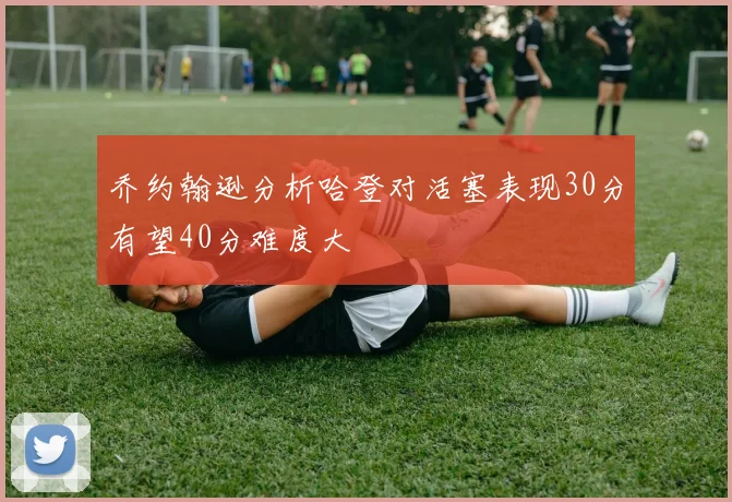 乔约翰逊分析哈登对活塞表现30分有望40分难度大